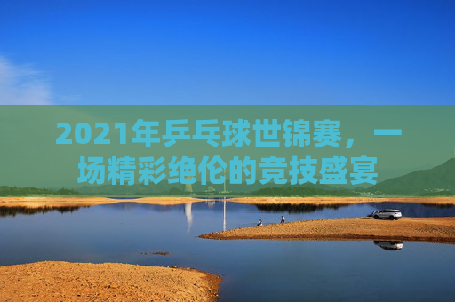 2021年乒乓球世锦赛，一场精彩绝伦的竞技盛宴