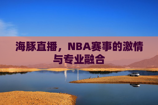 海豚直播,NBA赛事的激情与专业融合 海豚直播,NBA赛事的激情与专业融合