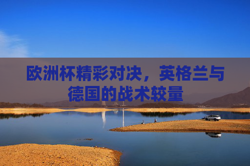 欧洲杯精彩对决，英格兰与德国的战术较量