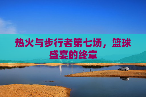 热火与步行者第七场，篮球盛宴的终章