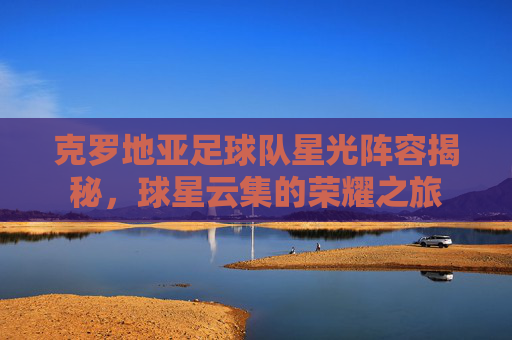 克罗地亚足球队星光阵容揭秘，球星云集的荣耀之旅