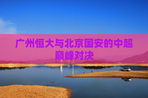 广州恒大与北京国安的中超巅峰对决
