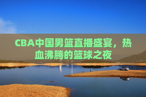 CBA中国男篮直播盛宴，热血沸腾的篮球之夜