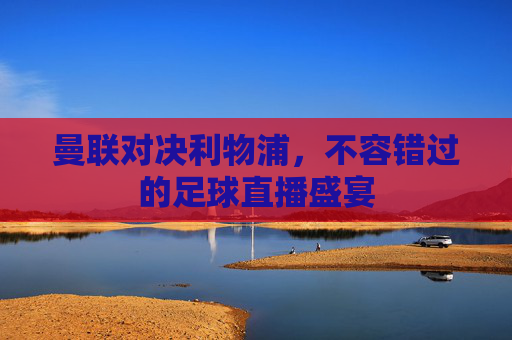 曼联对决利物浦,不容错过的足球直播盛宴 曼联对决利物浦,不容错过的足球直播盛宴