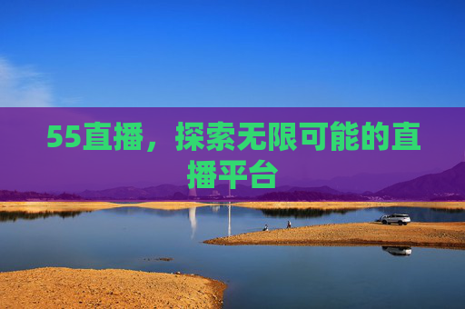 55直播，探索无限可能的直播平台