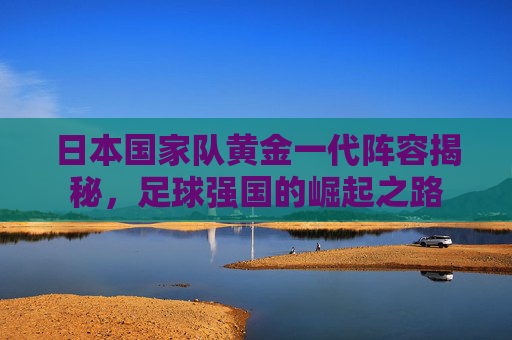 日本国家队黄金一代阵容揭秘,足球强国的崛起之路 日本国家队黄金一代阵容揭秘,足球强国的崛起之路