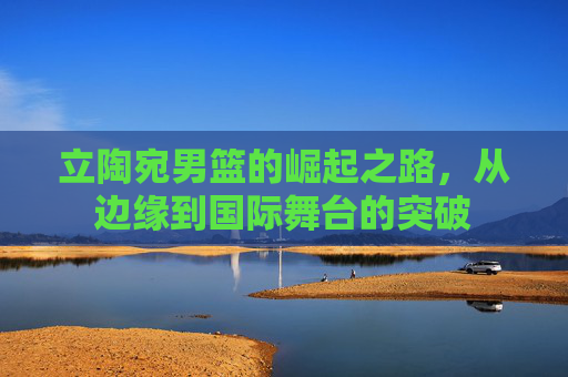 立陶宛男篮的崛起之路,从边缘到国际舞台的突破 立陶宛男篮的崛起之路,从边缘到国际舞台的突破
