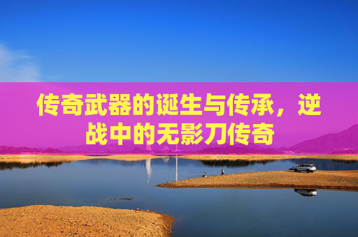 传奇武器的诞生与传承，逆战中的无影刀传奇