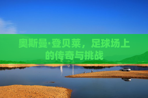 奥斯曼·登贝莱,足球场上的传奇与挑战 奥斯曼·登贝莱,足球场上的传奇与挑战