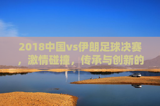 2018中国vs伊朗足球决赛,激情碰撞,传承与创新的较量 2018中国vs伊朗足球决赛,激情碰撞,传承与创新的较量