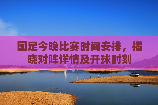 国足今晚比赛时间安排,揭晓对阵详情及开球时刻 国足今晚比赛时间安排,揭晓对阵详情及开球时刻