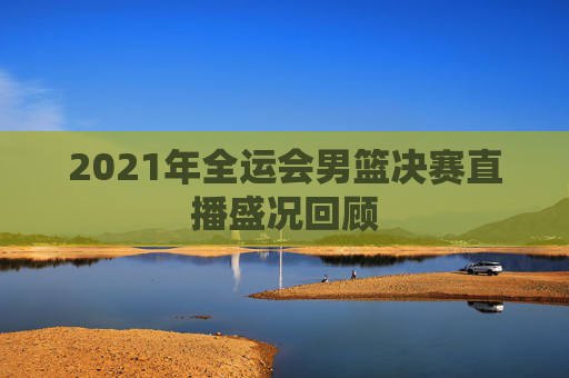 2021年全运会男篮决赛直播盛况回顾