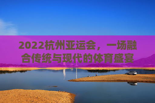 2022杭州亚运会,一场融合传统与现代的体育盛宴 2022杭州亚运会,一场融合传统与现代的体育盛宴