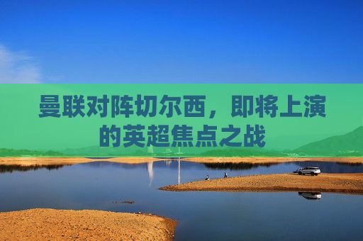 曼联对阵切尔西，即将上演的英超焦点之战