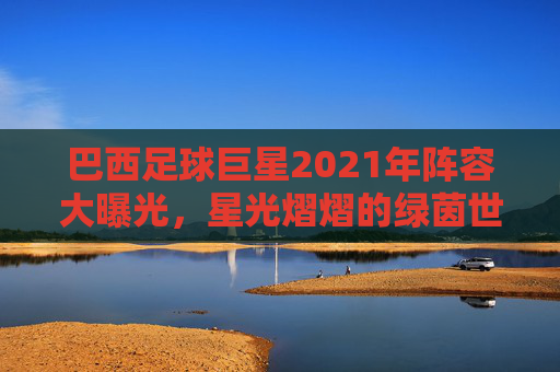 巴西足球巨星2021年阵容大曝光，星光熠熠的绿茵世界