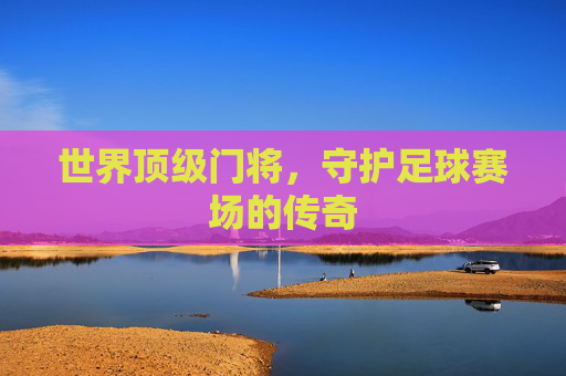 世界顶级门将，守护足球赛场的传奇