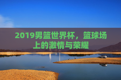 2019男篮世界杯,篮球场上的激情与荣耀 2019男篮世界杯,篮球场上的激情与荣耀
