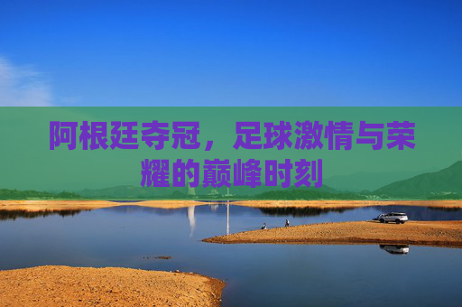 阿根廷夺冠,足球激情与荣耀的巅峰时刻 阿根廷夺冠,足球激情与荣耀的巅峰时刻