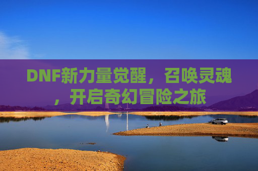DNF新力量觉醒，召唤灵魂，开启奇幻冒险之旅