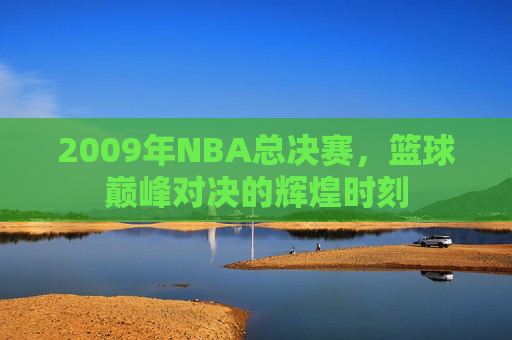 2009年NBA总决赛,篮球巅峰对决的辉煌时刻 2009年NBA总决赛,篮球巅峰对决的辉煌时刻
