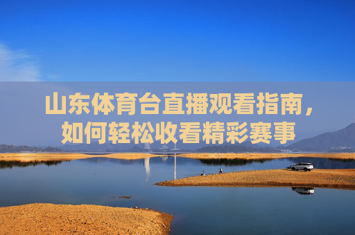 山东体育台直播观看指南,如何轻松收看精彩赛事 山东体育台直播观看指南,如何轻松收看精彩赛事