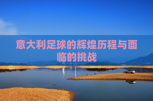 意大利足球的辉煌历程与面临的挑战 意大利足球的辉煌历程与面临的挑战