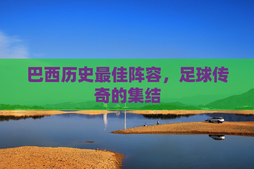 巴西历史最佳阵容,足球传奇的集结 巴西历史最佳阵容,足球传奇的集结