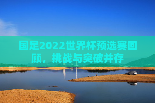 国足2022世界杯预选赛回顾，挑战与突破并存