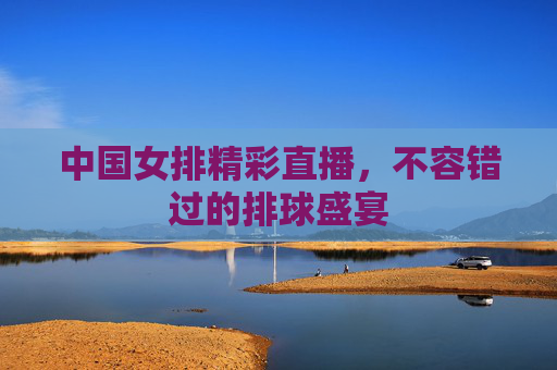 中国女排精彩直播,不容错过的排球盛宴 中国女排精彩直播,不容错过的排球盛宴