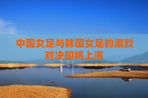 中国女足与韩国女足的激烈对决即将上演 中国女足与韩国女足的激烈对决即将上演