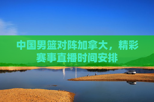 中国男篮对阵加拿大,精彩赛事直播时间安排 中国男篮对阵加拿大,精彩赛事直播时间安排