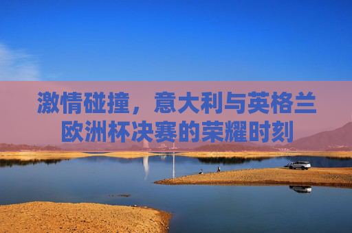 激情碰撞,意大利与英格兰欧洲杯决赛的荣耀时刻 激情碰撞,意大利与英格兰欧洲杯决赛的荣耀时刻