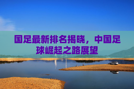 国足最新排名揭晓，中国足球崛起之路展望