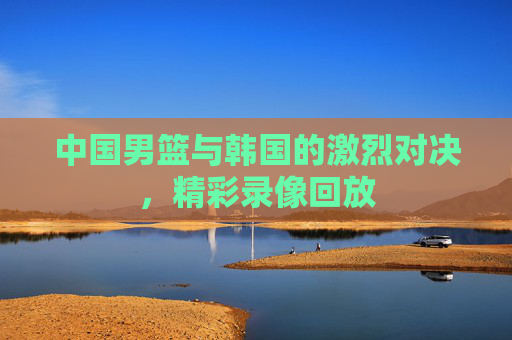 中国男篮与韩国的激烈对决，精彩录像回放
