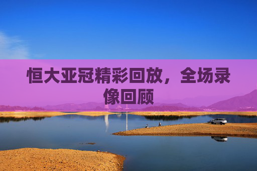 恒大亚冠精彩回放，全场录像回顾