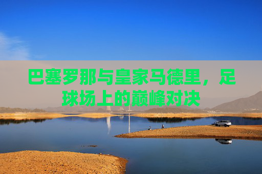 巴塞罗那与皇家马德里，足球场上的巅峰对决