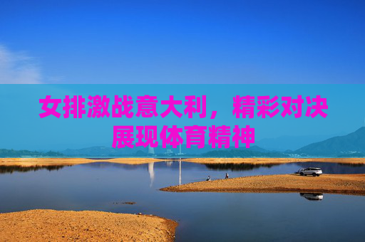 女排激战意大利，精彩对决展现体育精神