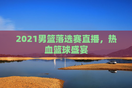 2021男篮落选赛直播，热血篮球盛宴