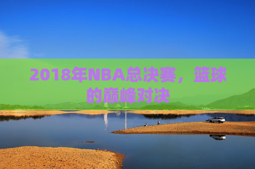 2018年NBA总决赛，篮球的巅峰对决