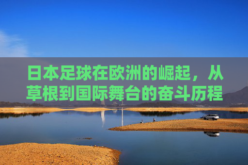 日本足球在欧洲的崛起，从草根到国际舞台的奋斗历程