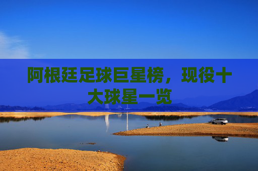 阿根廷足球巨星榜，现役十大球星一览