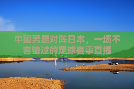 中国男足对阵日本,一场不容错过的足球赛事直播 中国男足对阵日本,一场不容错过的足球赛事直播
