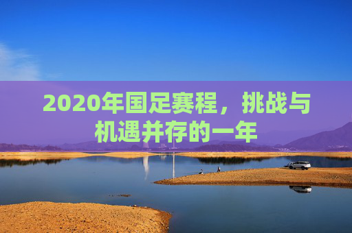 2020年国足赛程,挑战与机遇并存的一年 2020年国足赛程,挑战与机遇并存的一年
