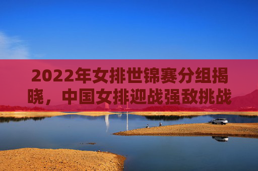 2022年女排世锦赛分组揭晓,中国女排迎战强敌挑战 2022年女排世锦赛分组揭晓,中国女排迎战强敌挑战