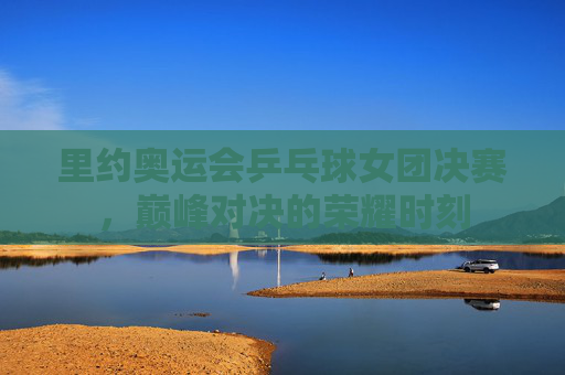 里约奥运会乒乓球女团决赛,巅峰对决的荣耀时刻 里约奥运会乒乓球女团决赛,巅峰对决的荣耀时刻