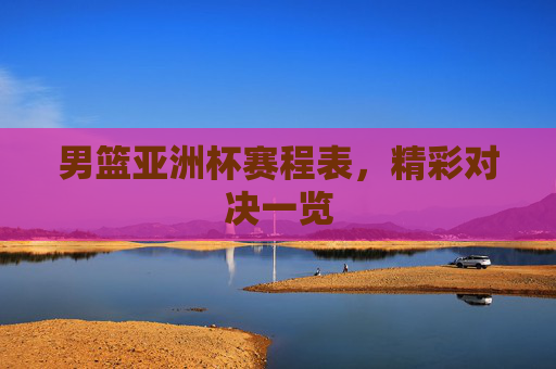 男篮亚洲杯赛程表,精彩对决一览 男篮亚洲杯赛程表,精彩对决一览