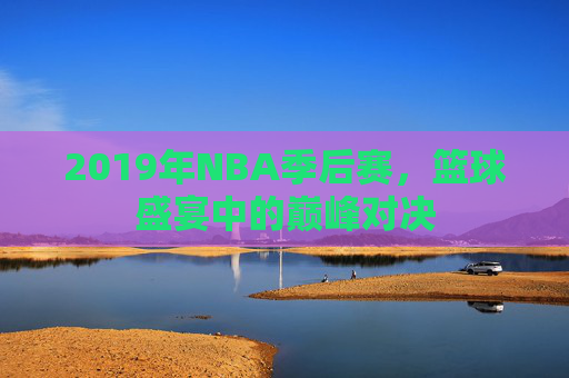 2019年NBA季后赛,篮球盛宴中的巅峰对决 2019年NBA季后赛,篮球盛宴中的巅峰对决