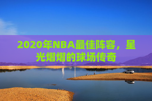 2020年NBA最佳阵容,星光熠熠的球场传奇 2020年NBA最佳阵容,星光熠熠的球场传奇