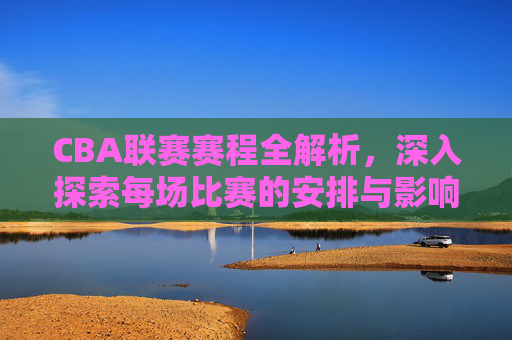 CBA联赛赛程全解析，深入探索每场比赛的安排与影响