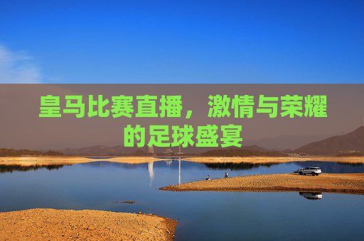 皇马比赛直播,激情与荣耀的足球盛宴 皇马比赛直播,激情与荣耀的足球盛宴